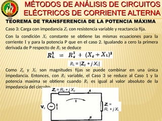 MÉTODOS DE ANÁLISIS DE CIRCUITOSMÉTODOS DE ANÁLISIS DE CIRCUITOS
ELÉCTRICOS DE CORRIENTE ALTERNAELÉCTRICOS DE CORRIENTE ALTERNA
TEOREMA DE TRANSFERENCIA DE LA POTENCIA MÁXIMA
Caso 3: Carga con impedancia ZL con resistencia variable y reactancia fija.
Con la condición XL constante se obtiene las mismas ecuaciones para la
corriente I y para la potencia P que en el caso 2. Igualando a cero la primera
derivada de P respecto de RL se deduce
Como Zg y XL son magnitudes fijas se puede combinar en una única
impedancia. Entonces, con RL variable, el Caso 3 se reduce al Caso 1 y la
potencia maxima se obtiene cuando RL es igual al valor absoluto de la
impedancia del circuito.
Vg
Zg = Rg + j Xg
ZL =
RL + j XL
RL = |Zg + j XL|
 