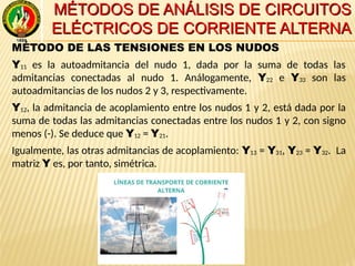 MÉTODOS DE ANÁLISIS DE CIRCUITOSMÉTODOS DE ANÁLISIS DE CIRCUITOS
ELÉCTRICOS DE CORRIENTE ALTERNAELÉCTRICOS DE CORRIENTE ALTERNA
MÉTODO DE LAS TENSIONES EN LOS NUDOS
Y11 es la autoadmitancia del nudo 1, dada por la suma de todas las
admitancias conectadas al nudo 1. Análogamente, Y22 e Y33 son las
autoadmitancias de los nudos 2 y 3, respectivamente.
Y12, la admitancia de acoplamiento entre los nudos 1 y 2, está dada por la
suma de todas las admitancias conectadas entre los nudos 1 y 2, con signo
menos (-). Se deduce que Y12 = Y21.
Igualmente, las otras admitancias de acoplamiento: Y13 = Y31, Y23 = Y32. La
matriz Y es, por tanto, simétrica.
 