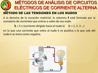MÉTODOS DE ANÁLISIS DE CIRCUITOSMÉTODOS DE ANÁLISIS DE CIRCUITOS
ELÉCTRICOS DE CORRIENTE ALTERNAELÉCTRICOS DE CORRIENTE ALTERNA
MÉTODO DE LAS TENSIONES EN LOS NUDOS
A la derecha de la ecuación matricial, la columna I está formada por la
sumatoria de corrientes que entran o salen de ese nudo.
Ik = Σ ± (corriente dirigida hacia el nudo k) (k = 1, 2, 3 …)
en la que una corriente que entra al nudo k es positiva y la que sale del
nudo k se toma como negativa.
 