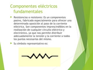 Componentes eléctricos
fundamentales
 Resistencias o resistores: Es un componentes
pasivo, fabricado especialmente para ofrecer una
determinada oposición al paso de la corriente
eléctrica. Son componentes imprescindibles en la
realización de cualquier circuito eléctrico y
electrónico, ya que nos permite distribuir
adecuadamente la tensión y la corriente a todos
los puntos necesarios del mismo.
 Su símbolo representativo es:
 