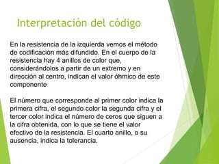 Interpretación del código
En la resistencia de la izquierda vemos el método
de codificación más difundido. En el cuerpo de la
resistencia hay 4 anillos de color que,
considerándolos a partir de un extremo y en
dirección al centro, indican el valor óhmico de este
componente
El número que corresponde al primer color indica la
primera cifra, el segundo color la segunda cifra y el
tercer color indica el número de ceros que siguen a
la cifra obtenida, con lo que se tiene el valor
efectivo de la resistencia. El cuarto anillo, o su
ausencia, indica la tolerancia.
 