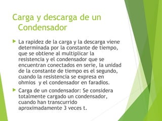 Carga y descarga de un
Condensador
 La rapidez de la carga y la descarga viene
determinada por la constante de tiempo,
que se obtiene al multiplicar la
resistencia y el condensador que se
encuentran conectados en serie, la unidad
de la constante de tiempo es el segundo,
cuando la resistencia se expresa en
ohmios y el condensador en faradios.
 Carga de un condensador: Se considera
totalmente cargado un condensador,
cuando han transcurrido
aproximadamente 3 veces t.
 