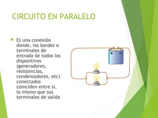 CIRCUITO EN PARALELO
 Es una conexión
donde, los bordes o
terminales de
entrada de todos los
dispositivos
(generadores,
resistencias,
condensadores, etc)
conectados
coinciden entre si,
lo mismo que sus
terminales de salida
 