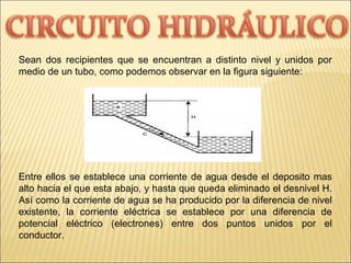 Sean dos recipientes que se encuentran a distinto nivel y unidos por
medio de un tubo, como podemos observar en la figura siguiente:
Entre ellos se establece una corriente de agua desde el deposito mas
alto hacia el que esta abajo, y hasta que queda eliminado el desnivel H.
Así como la corriente de agua se ha producido por la diferencia de nivel
existente, la corriente eléctrica se establece por una diferencia de
potencial eléctrico (electrones) entre dos puntos unidos por el
conductor.
 