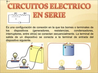 Es una configuración de conexión en la que los bornes o terminales de
los dispositivos (generadores, resistencias, condensadores,
interruptores, entre otros) se conectan secuencialmente. La terminal de
salida de un dispositivo se conecta a la terminal de entrada del
dispositivo siguiente.
 