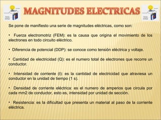 Se pone de manifiesto una serie de magnitudes eléctricas, como son:
• Fuerza electromotriz (FEM): es la causa que origina el movimiento de los
electrones en todo circuito eléctrico.
• Diferencia de potencial (DDP): se conoce como tensión eléctrica y voltaje.
• Cantidad de electricidad (Q): es el numero total de electrones que recorre un
conductor.
• Intensidad de corriente (I): es la cantidad de electricidad que atraviesa un
conductor en la unidad de tiempo (1 s).
• Densidad de corriente eléctrica: es el numero de amperios que circula por
cada mm2 de conductor, esto es, intensidad por unidad de sección.
• Resistencia: es la dificultad que presenta un material al paso de la corriente
eléctrica.
 