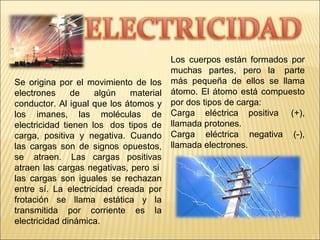 Se origina por el movimiento de los
electrones de algún material
conductor. Al igual que los átomos y
los imanes, las moléculas de
electricidad tienen los dos tipos de
carga, positiva y negativa. Cuando
las cargas son de signos opuestos,
se atraen. Las cargas positivas
atraen las cargas negativas, pero si
las cargas son iguales se rechazan
entre sí. La electricidad creada por
frotación se llama estática y la
transmitida por corriente es la
electricidad dinámica.
Los cuerpos están formados por
muchas partes, pero la parte
más pequeña de ellos se llama
átomo. El átomo está compuesto
por dos tipos de carga:
Carga eléctrica positiva (+),
llamada protones.
Carga eléctrica negativa (-),
llamada electrones.
 