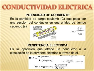 INTENSIDAD DE CORRIENTE:
Es la cantidad de carga coulomb (C) que pasa por
una sección del conductor en una unidad de tiempo
segundo (s).
RESISTENCIA ELECTRICA:
Es la oposición que ofrece un conductor a la
circulación de la corriente eléctrica a través de el.
 