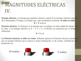MAGNITUDES ELÉCTRICAS
 Al índice




    IV.
Energía eléctrica. La Energía que podemos obtener a partir de la corriente eléctrica depende
de la Intensidad, el Voltaje y el tiempo que esté circulando la corriente. Se mide en Julios.
                                       E=VxIxt
Potencia eléctrica. La Potencia es la Energía que se produce en cada unidad de tiempo. Por
lo tanto, si la Energía eléctrica es E = V x I x t, al dividir esa expresión por el tiempo t,
obtenemos:
                                          P=VxI

La Potencia eléctrica se mide en watios. Podemos apreciar la Potencia eléctrica consumida
por un receptor eléctrico por su mayor o menor iluminación, nº de vueltas, cantidad de calor
producido, etc.



             10 watios                                              5 watios
 