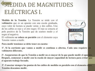 MEDIDA DE MAGNITUDES
 Al índice




  ELÉCTRICAS I.
Medida de la Tensión. La Tensión se mide con el
voltímetro que es un aparato con una escala graduada,
cuyo valor de lectura se puede variar, y dos cables. Uno
de los cables es rojo y el otro negro. El rojo se conecta al
polo positivo de la Tensión que de seamos medir y el
negro al negativo.
El voltímetro se coloca en paralelo con el elemento cuya
Tensión vamos a medir.
Para medir tensiones se debe tener en cuenta:
1º. Si la corriente que vamos a medir es continua o alterna. Cada una requiere un
voltímetro diferente.
2º. Asegurarnos de que la Tensión a medir no es mayor de la que puede medir el aparato.
Después, comenzar a medir con la escala de mayor capacidad de lectura para evitar que
el aparato trabaje forzado.
3º. Conectar siempre las puntas de los cables de medida en paralelo con el elemento cuya
Tensión deseamos medir.
 