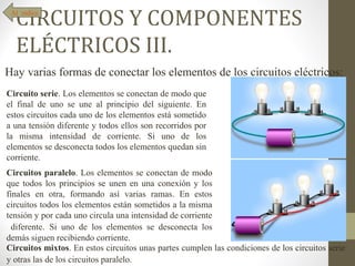 CIRCUITOS Y COMPONENTES
 Al índice




  ELÉCTRICOS III.
Hay varias formas de conectar los elementos de los circuitos eléctricos:
Circuito serie. Los elementos se conectan de modo que
el final de uno se une al principio del siguiente. En
estos circuitos cada uno de los elementos está sometido
a una tensión diferente y todos ellos son recorridos por
la misma intensidad de corriente. Si uno de los
elementos se desconecta todos los elementos quedan sin
corriente.
Circuitos paralelo. Los elementos se conectan de modo
que todos los principios se unen en una conexión y los
finales en otra, formando así varias ramas. En estos
circuitos todos los elementos están sometidos a la misma
tensión y por cada uno circula una intensidad de corriente
  diferente. Si uno de los elementos se desconecta los
demás siguen recibiendo corriente.
Circuitos mixtos. En estos circuitos unas partes cumplen las condiciones de los circuitos serie
y otras las de los circuitos paralelo.
 