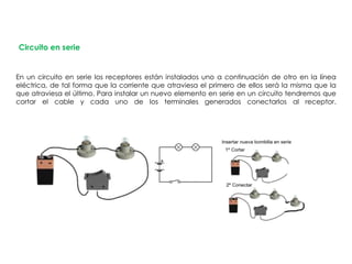 Circuito en serie
En un circuito en serie los receptores están instalados uno a continuación de otro en la línea
eléctrica, de tal forma que la corriente que atraviesa el primero de ellos será la misma que la
que atraviesa el último. Para instalar un nuevo elemento en serie en un circuito tendremos que
cortar el cable y cada uno de los terminales generados conectarlos al receptor.
 