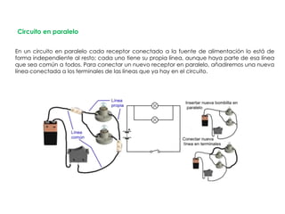 Circuito en paralelo
En un circuito en paralelo cada receptor conectado a la fuente de alimentación lo está de
forma independiente al resto; cada uno tiene su propia línea, aunque haya parte de esa línea
que sea común a todos. Para conectar un nuevo receptor en paralelo, añadiremos una nueva
línea conectada a los terminales de las líneas que ya hay en el circuito.
 