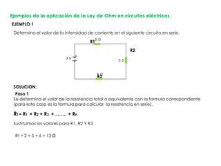 Ejemplos de la aplicación de la Ley de Ohm en circuitos eléctricos.
Determina el valor de la intensidad de corriente en el siguiente circuito en serie.
Sustituimos los valores para R1, R2 Y R3
Se determina el valor de la resistencia total o equivalente con la formula correspondiente
(para este caso es la formula para calcular la resistencia en serie).
EJEMPLO 1
RT = R1 + R2 + R3 +…….. + Rn
R1
R2
R3
Paso 1
RT = 2 + 5 + 6 = 13 Ω
SOLUCION:
 