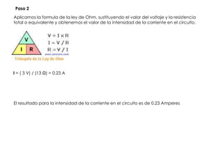 Aplicamos la formula de la ley de Ohm, sustituyendo el valor del voltaje y la resistencia
total o equivalente y obtenemos el valor de la intensidad de la corriente en el circuito.
El resultado para la intensidad de la corriente en el circuito es de 0.23 Amperes
I = ( 3 V) / (13 Ω) = 0.23 A
Paso 2
 