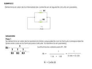 Determina el valor de la intensidad de corriente en el siguiente circuito en paralelo.
EJEMPLO 2
R1
R2
SOLUCION:
Paso 1
Se determina el valor de la resistencia total o equivalente con la formula correspondiente
(para este caso es la formula para calcular la resistencia en paralelo).
1 /6 + 1/8
1
Sustituimos los valores para R1, R2
RT = =
1
0.166 + O.125
RT = 3.436 Ω
 
