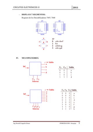 CIRCUITOS ELECTRÓNICOS II                                                           2011


          -   DISPLAYS 7 SEGMENTOS:
              Requiere de los Decodificadores 7447; 7448
                                         U1                        U2
                                7   A           OA   13   7   A           OA   13
                                1   B           OB   12   1   B           OB   12
                                2   C           OC   11   2   C           OC   11
                                6   D           OD   10   6   D           OD   10
                                                OE   9                    OE   9
                                3   ~LT         OF   15   3   ~LT         OF   15
                                5   ~RBI        OG   14   5   ~RBI        OG   14
                                4   ~BI/RBO               4   ~BI/RBO


                                        7447N                     7448N




    IV.       MULTIPLEXORES:




Ing. Ronald Coaguila Gómez                                          PPIMEYM‐UCSM Arequipa   5
 