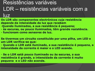 Resistências variáveis
 LDR – resistências variáveis com a
 luz
Os LDR são componentes electrónicos cuja resistência
depende da intensidade da luz que recebem
-Quando iluminados, a sua resistência é pequena;
- às escuras, ou pouco iluminados, têm grande resistência.
- funcionam como sensores de luz.

Se tivermos um circuito constituído por uma pilha, um LED e
um LDR verifica-se que:
- Quando o LDR está iluminado, a sua resistência é pequena, a
intensidade da corrente é maior e o LED acende.

- Se o LDR está pouco iluminado ou às escuras, a sua
resistência é grande, a intensidade da corrente é muito
pequena e o LED não acende.
 