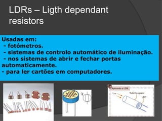 LDRs – Ligth dependant
  resistors
Usadas em:
 - fotómetros.
 - sistemas de controlo automático de iluminação.
 - nos sistemas de abrir e fechar portas
automaticamente.
- para ler cartões em computadores.
 