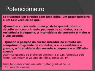 Potenciómetro
Se tivermos um circuito com uma pilha, um potenciómetro
e um LED verifica-se que:

-Quando o cursor está numa posição que introduz no
circuito um comprimento pequeno de condutor, a sua
resistência é pequena, a intensidade da corrente é maior e
o LED acende.

- Quando a posição do cursor introduz no circuito um
comprimento grande de condutor, a sua resistência é
grande, a intensidade da corrente é pequena e o LED não
acende.
Usam-se quando se pretende diminuir a d.d.p. fornecida pela
fonte. Controlam o volume de rádio, consolas, tv...

Pode funcionar como um interruptor gradual de luz.
 Ex. sala de cinema.
 