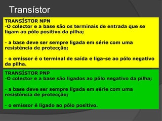 Transístor
TRANSÍSTOR NPN
-O colector e a base são os terminais de entrada que se
ligam ao pólo positivo da pilha;

- a base deve ser sempre ligada em série com uma
resistência de protecção;

- o emissor é o terminal de saída e liga-se ao pólo negativo
da pilha.

TRANSÍSTOR PNP
-O colector e a base são ligados ao pólo negativo da pilha;

- a base deve ser sempre ligada em série com uma
resistência de protecção;

- o emissor é ligado ao pólo positivo.
 