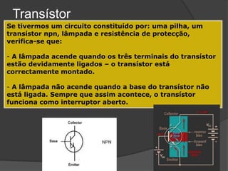Transístor
Se tivermos um circuito constituído por: uma pilha, um
transístor npn, lâmpada e resistência de protecção,
verifica-se que:

- A lâmpada acende quando os três terminais do transístor
estão devidamente ligados – o transístor está
correctamente montado.

- A lâmpada não acende quando a base do transístor não
está ligada. Sempre que assim acontece, o transístor
funciona como interruptor aberto.
 
