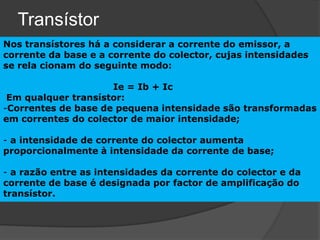 Transístor
Nos transístores há a considerar a corrente do emissor, a
corrente da base e a corrente do colector, cujas intensidades
se rela cionam do seguinte modo:

                     Ie = Ib + Ic
 Em qualquer transístor:
-Correntes de base de pequena intensidade são transformadas
em correntes do colector de maior intensidade;

- a intensidade de corrente do colector aumenta
proporcionalmente à intensidade da corrente de base;

- a razão entre as intensidades da corrente do colector e da
corrente de base é designada por factor de amplificação do
transístor.
 