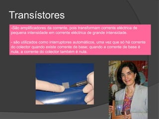 Transístores
-São amplificadores da corrente, pois transformam corrente eléctrica de
pequena intensidade em corrente eléctrica de grande intensidade.

- são utilizados como interruptores automáticos, uma vez que só há corrente
do colector quando existe corrente de base; quando a corrente de base é
nula, a corrente do colector também é nula.
 