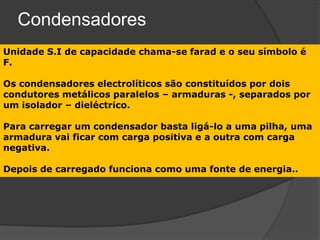 Condensadores
Unidade S.I de capacidade chama-se farad e o seu símbolo é
F.

Os condensadores electrolíticos são constituídos por dois
condutores metálicos paralelos – armaduras -, separados por
um isolador – dieléctrico.

Para carregar um condensador basta ligá-lo a uma pilha, uma
armadura vai ficar com carga positiva e a outra com carga
negativa.

Depois de carregado funciona como uma fonte de energia..
 