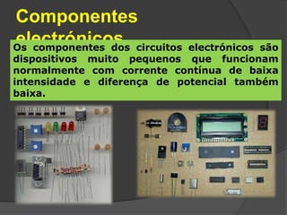 Componentes
electrónicos circuitos
Os componentes dos           electrónicos são
dispositivos muito pequenos que funcionam
normalmente com corrente contínua de baixa
intensidade e diferença de potencial também
baixa.
 