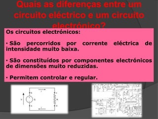 Quais as diferenças entre um
  circuito eléctrico e um circuito
            electrónico?
Os circuitos electrónicos:

• São percorridos por corrente    eléctrica   de
intensidade muito baixa.

• São constituídos por componentes electrónicos
de dimensões muito reduzidas.

• Permitem controlar e regular.
 