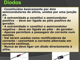 Díodos
• Constituídos basicamente por dois
semicondutores de silício, unidos por uma junção
pn.
• A extremidade p constitui o semicondutor
positivo → deve ser ligada ao pólo positivo do
gerador.
• A extremidade n constitui o semicondutor
negativo - deve ser ligada ao pólo - do gerador.
• Apenas permitem a passagem da corrente num
sentido.
• Daí serem usados como rectificadores da
corrente - convertem a corrente alternada em
corrente contínua.
• Nunca se deve ligar um díodo directamente à
pilha.
 