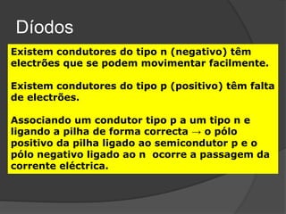 Díodos
Existem condutores do tipo n (negativo) têm
electrões que se podem movimentar facilmente.

Existem condutores do tipo p (positivo) têm falta
de electrões.

Associando um condutor tipo p a um tipo n e
ligando a pilha de forma correcta → o pólo
positivo da pilha ligado ao semicondutor p e o
pólo negativo ligado ao n ocorre a passagem da
corrente eléctrica.
 