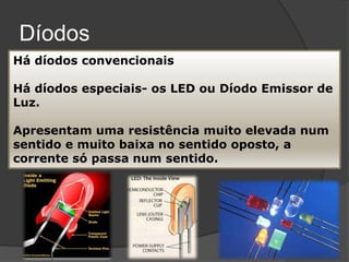 Díodos
Há díodos convencionais

Há díodos especiais- os LED ou Díodo Emissor de
Luz.

Apresentam uma resistência muito elevada num
sentido e muito baixa no sentido oposto, a
corrente só passa num sentido.
 