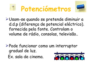 Potenciómetros Usam-se quando se pretende diminuir a d.d.p (diferença de potencial eléctrico). fornecida pela fonte. Controlam o volume de rádio, consolas, televisão.. Pode funcionar como um interruptor gradual de luz. Ex. sala de cinema. 