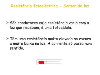 Resistência fotoeléctrica - Sensor de luz São condutores cuja resistência varia com a luz que recebem, é uma fotocélula.  Têm uma resistência muito elevada no escuro e muito baixa na luz. A corrente só passa num sentido. 