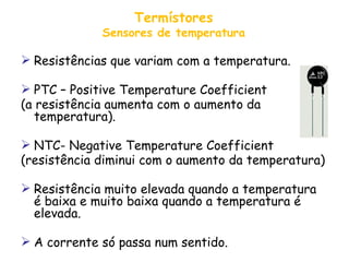 Termístores Sensores de temperatura Resistências que variam com a temperatura. PTC – Positive Temperature Coefficient (a resistência aumenta com o aumento da temperatura). NTC- Negative Temperature Coefficient (resistência diminui com o aumento da temperatura) Resistência muito elevada quando a temperatura é baixa e muito baixa quando a temperatura é elevada. A corrente só passa num sentido. 