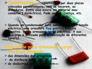 Condensadores –   constituídos por duas placas colocadas paralelamente, sem se tocarem, as armaduras. Entre elas existe um material mau condutor ( dieléctrico). Pode ser ar, cortiça, etc. Quando um condensador está submetido a uma tensão eléctrica, uma armadura fica positiva e outra negativa. Assim armazena carga eléctrica. A sua descarga é utilizada para a realização de diferentes tarefas. Capacidade para armazenar carga eléctrica depende: das dimensões das armaduras da distância entre elas do dieléctrico que o constitui. 