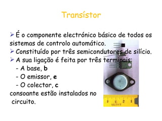 Transístor É o componente electrónico básico de todos os  sistemas de controlo automático.  Constituído por três semicondutores de silício. A sua ligação é feita por três terminais: - A base,  b - O emissor,  e - O colector,  c consoante estão instalados no circuito. 