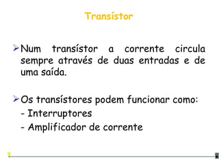 Transístor Num transístor a corrente circula sempre através de duas entradas e de uma saída. Os transístores podem funcionar como: - Interruptores - Amplificador de corrente 