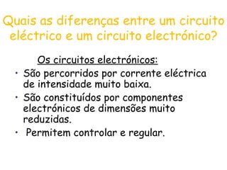 Quais as diferenças entre um circuito eléctrico e um circuito electrónico? Os circuitos electrónicos: São percorridos por corrente eléctrica de intensidade muito baixa. São constituídos por componentes electrónicos de dimensões muito reduzidas.  Permitem controlar e regular.  