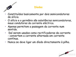 Díodos Constituídos basicamente por dois semicondutores de silício. O silício e o germânio são substâncias semicondutoras, maus condutores da corrente eléctrica.  Apenas permitem a passagem da corrente num sentido. Daí serem usados como rectificadores da corrente - convertem a corrente alternada em corrente contínua. Nunca se deve ligar um díodo directamente à pilha. 