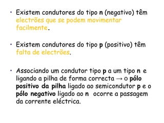 Existem condutores do tipo  n  (negativo) têm   electrões que se podem movimentar facilmente . Existem condutores do tipo  p  (positivo) têm   falta de electrões . Associando um condutor tipo  p  a um tipo  n  e ligando a pilha de forma correcta  -> o   pólo positivo da pilha  ligado ao semicondutor  p  e o  pólo negativo  ligado ao  n  ocorre a passagem da corrente eléctrica. 