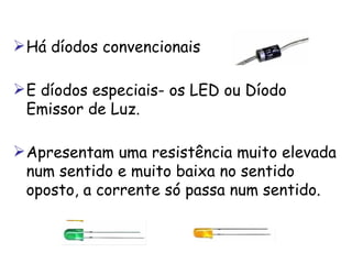 Há díodos convencionais  E díodos especiais- os  LED ou Díodo Emissor de Luz .  Apresentam uma resistência muito elevada num sentido e muito baixa no sentido oposto, a corrente só passa num sentido.  