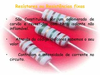 Resístores ou Resistências fixas São Constituídas por um aglomerado de carvão e revestidas com tinta isolante não inflamável. Através do código de cores sabemos o seu valor.  Controlam a intensidade de corrente no circuito. 