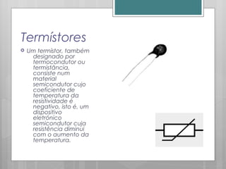Termístores
 Um termístor, também
designado por
termocondutor ou
termistância,
consiste num
material
semicondutor cujo
coeficiente de
temperatura da
resistividade é
negativo, isto é, um
dispositivo
eletrónico
semicondutor cuja
resistência diminui
com o aumento da
temperatura.
 