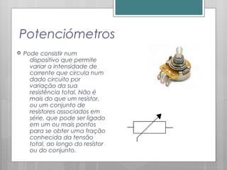 Potenciómetros
 Pode consistir num
dispositivo que permite
variar a intensidade de
corrente que circula num
dado circuito por
variação da sua
resistência total. Não é
mais do que um resístor,
ou um conjunto de
resístores associados em
série, que pode ser ligado
em um ou mais pontos
para se obter uma fração
conhecida da tensão
total, ao longo do resístor
ou do conjunto.
 