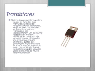 Transístores
 Os transístores podem realizar
todas as funções das
válvulas eletrónicas:
amplificadores, detetores,
retificadores, osciladores,
entre outros, com a
vantagem de
apresentarem um consumo
desprezível, melhor
fiabilidade, ausência de
aquecimento, dimensões
incomparavelmente
menores, custos de
produção muito baixos e,
nas suas versões especiais,
uma capacidade interna
semelhante à das válvulas
para correntes de muito
alta frequência.
 