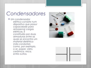 Condensadores
 Um condensador
elétrico consiste num
dispositivo que possui
capacidade para
armazenar cargas
elétricas. É
constituído por duas
armaduras entre as
quais se encontra um
material dielétrico
(não condutor),
como, por exemplo,
o ar, papel, vidro,
cerâmica, mica,
entre outros.
 