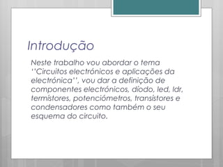 Introdução
Neste trabalho vou abordar o tema
‘’Circuitos electrónicos e aplicações da
electrónica’’, vou dar a definição de
componentes electrónicos, díodo, led, ldr,
termístores, potenciómetros, transístores e
condensadores como também o seu
esquema do circuito.
 